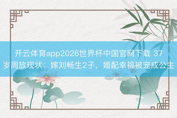 开云体育app2026世界杯中国官网下载 37岁周放现状:嫁刘畅生2子,婚配幸福被宠成公主