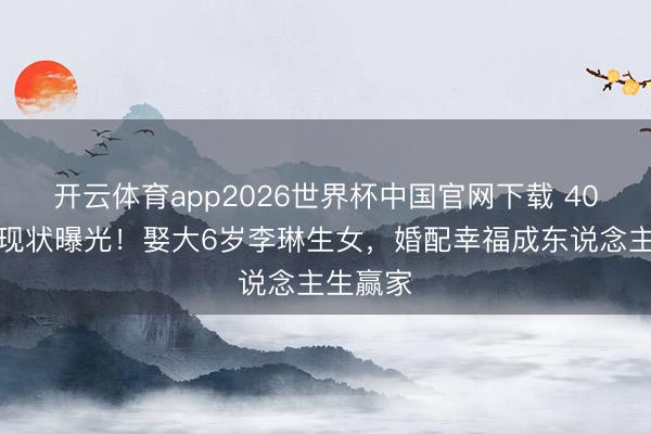 开云体育app2026世界杯中国官网下载 40岁经超现状曝光！娶大6岁李琳生女，婚配幸福成东说念主生赢家