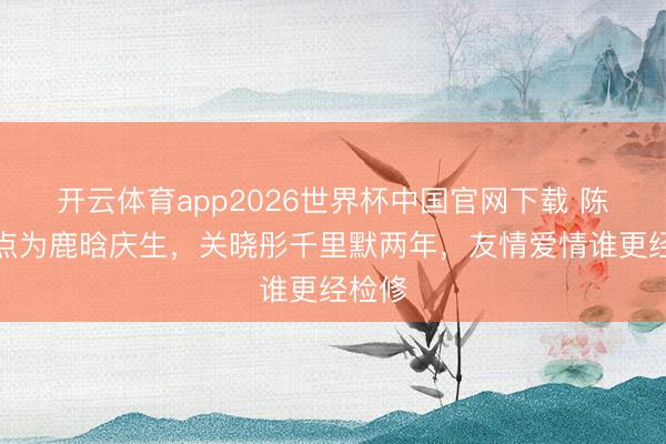 开云体育app2026世界杯中国官网下载 陈赫零点为鹿晗庆生，关晓彤千里默两年，友情爱情谁更经检修