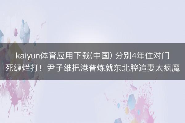 kaiyun体育应用下载(中国) 分别4年住对门死缠烂打！尹子维把港普炼就东北腔追妻太疯魔