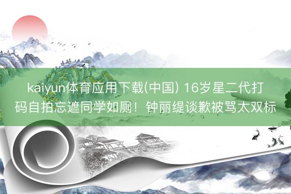kaiyun体育应用下载(中国) 16岁星二代打码自拍忘遮同学如厕！钟丽缇谈歉被骂太双标