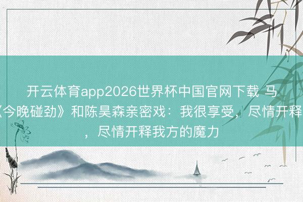 开云体育app2026世界杯中国官网下载 马念念纯谈《今晚碰劲》和陈昊森亲密戏：我很享受，尽情开释我方的魔力