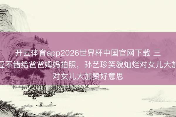 开云体育app2026世界杯中国官网下载 三岁半小甜豆不错给爸爸姆妈拍照，孙艺珍笑貌灿烂对女儿大加赞好意思