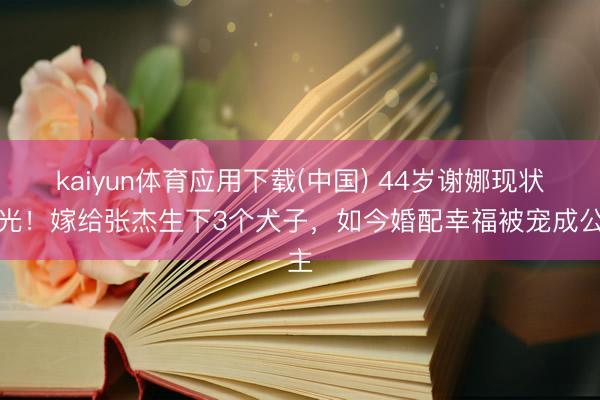 kaiyun体育应用下载(中国) 44岁谢娜现状曝光！嫁给张杰生下3个犬子，如今婚配幸福被宠成公主