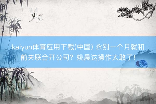 kaiyun体育应用下载(中国) 永别一个月就和前夫联合开公司？姚晨这操作太敢了！