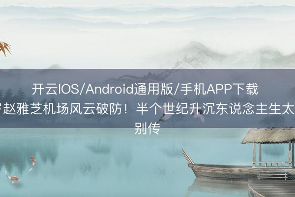 开云IOS/Android通用版/手机APP下载 73岁赵雅芝机场风云破防！半个世纪升沉东说念主生太别传