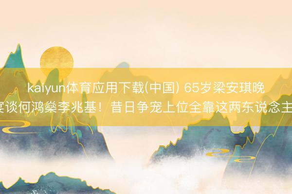 kaiyun体育应用下载(中国) 65岁梁安琪晚宴谈何鸿燊李兆基！昔日争宠上位全靠这两东说念主？