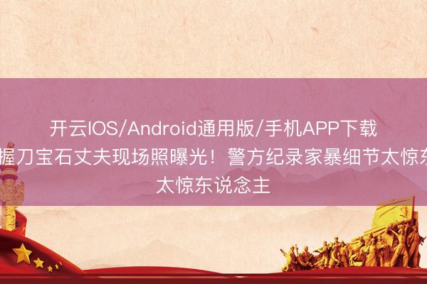 开云IOS/Android通用版/手机APP下载 张雨绮握刀宝石丈夫现场照曝光！警方纪录家暴细节太惊东说念主