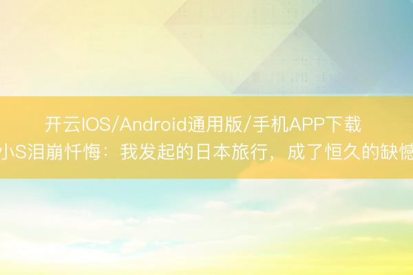 开云IOS/Android通用版/手机APP下载 小S泪崩忏悔：我发起的日本旅行，成了恒久的缺憾