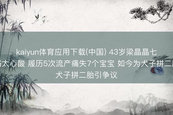 kaiyun体育应用下载(中国) 43岁梁晶晶七年求子路太心酸 履历5次流产痛失7个宝宝 如今为犬子拼二胎引争议
