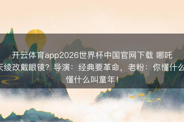 开云体育app2026世界杯中国官网下载 哪吒去掉混天绫改戴眼镜？导演：经典要革命，老粉：你懂什么叫童年！