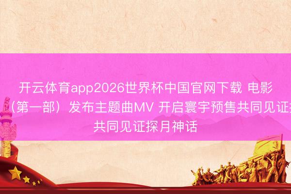 开云体育app2026世界杯中国官网下载 电影《登月》（第一部）发布主题曲MV 开启寰宇预售共同见证探月神话