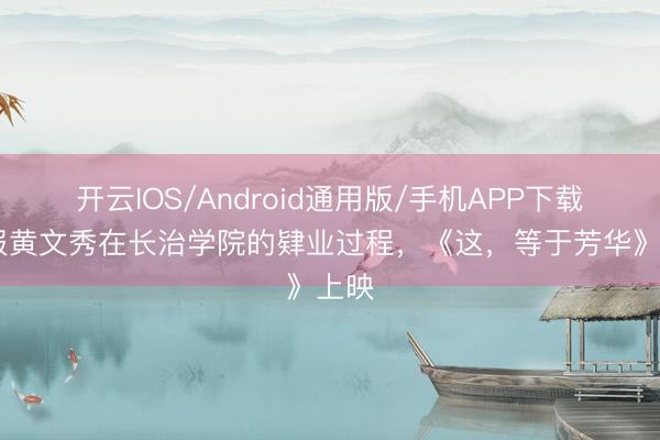 开云IOS/Android通用版/手机APP下载 呈报黄文秀在长治学院的肄业过程，《这，等于芳华》上映