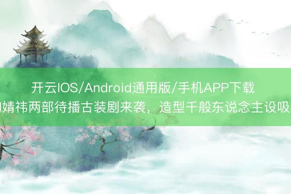 开云IOS/Android通用版/手机APP下载 鞠婧祎两部待播古装剧来袭，造型千般东说念主设吸睛