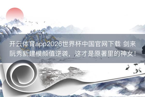 开云体育app2026世界杯中国官网下载 剑来阮秀新建模颜值逆袭，这才是原著里的神女！