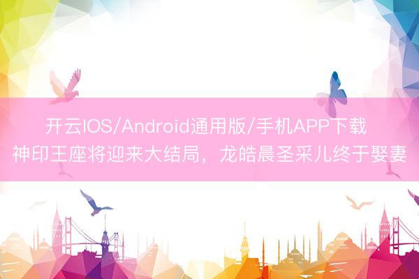 开云IOS/Android通用版/手机APP下载 神印王座将迎来大结局，龙皓晨圣采儿终于娶妻