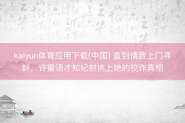 kaiyun体育应用下载(中国) 直到情敌上门寻衅，许蜜语才知纪封挑上她的狡诈真相