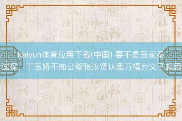 kaiyun体育应用下载(中国) 要不是田家泰试探，丁玉娇不知公爹张汝贤认孟万福为义子起因