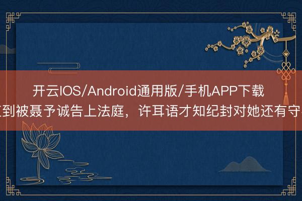 开云IOS/Android通用版/手机APP下载 直到被聂予诚告上法庭，许耳语才知纪封对她还有守密
