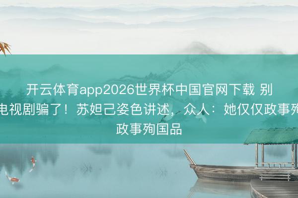 开云体育app2026世界杯中国官网下载 别再被电视剧骗了！苏妲己姿色讲述，众人：她仅仅政事殉国品