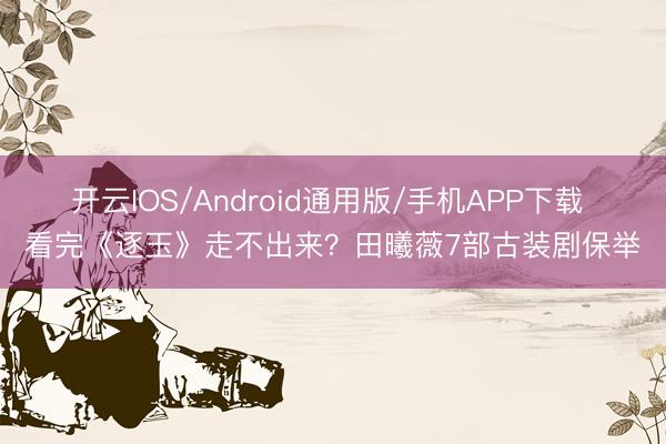 开云IOS/Android通用版/手机APP下载 看完《逐玉》走不出来？田曦薇7部古装剧保举