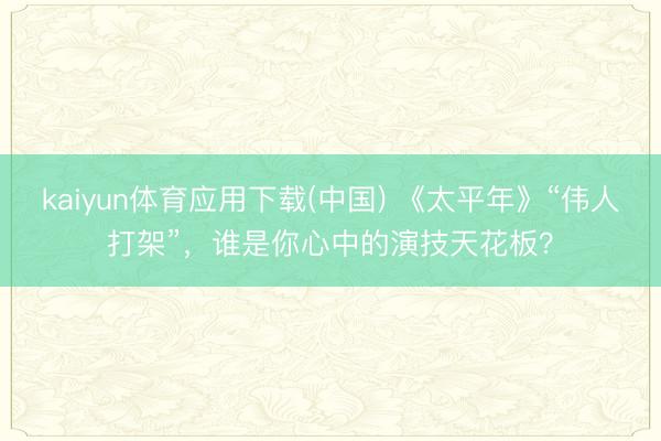 kaiyun体育应用下载(中国) 《太平年》“伟人打架”，谁是你心中的演技天花板？
