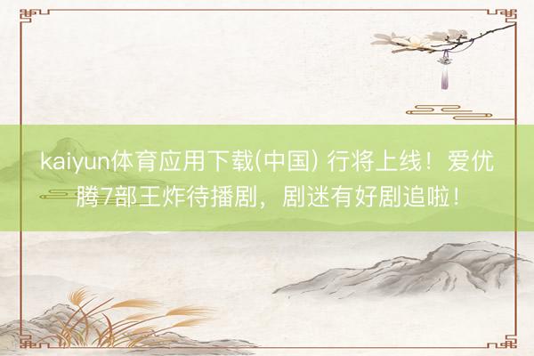 kaiyun体育应用下载(中国) 行将上线！爱优腾7部王炸待播剧，剧迷有好剧追啦！