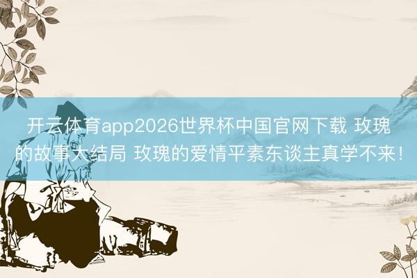 开云体育app2026世界杯中国官网下载 玫瑰的故事大结局 玫瑰的爱情平素东谈主真学不来！