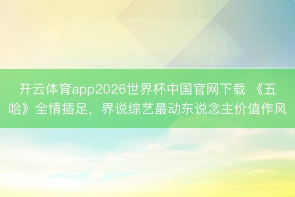 开云体育app2026世界杯中国官网下载 《五哈》全情插足，界说综艺最动东说念主价值作风