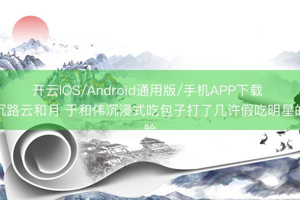 开云IOS/Android通用版/手机APP下载 八沉路云和月 于和伟沉浸式吃包子打了几许假吃明星的脸