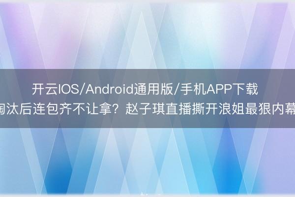 开云IOS/Android通用版/手机APP下载 淘汰后连包齐不让拿?赵子琪直播撕开浪姐最狠内幕!