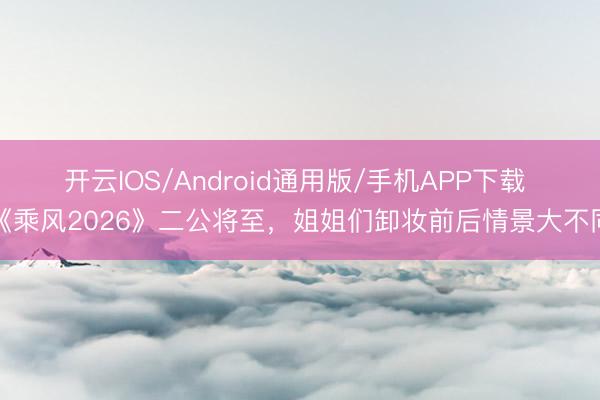 开云IOS/Android通用版/手机APP下载 《乘风2026》二公将至，姐姐们卸妆前后情景大不同