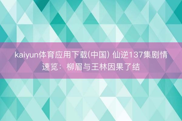 kaiyun体育应用下载(中国) 仙逆137集剧情速览：柳眉与王林因果了结