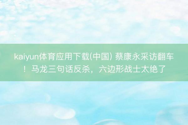kaiyun体育应用下载(中国) 蔡康永采访翻车！马龙三句话反杀，六边形战士太绝了