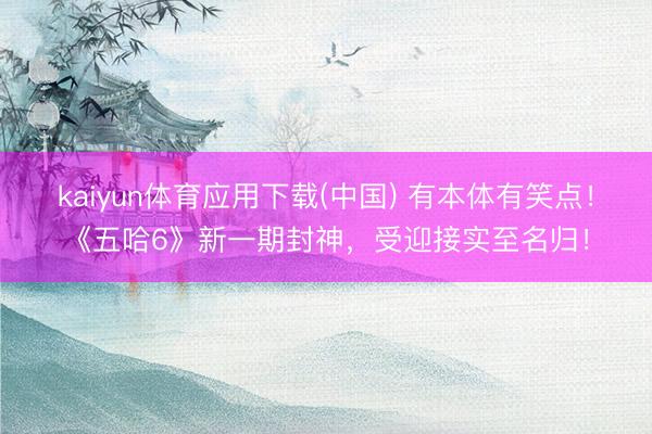 kaiyun体育应用下载(中国) 有本体有笑点！《五哈6》新一期封神，受迎接实至名归！