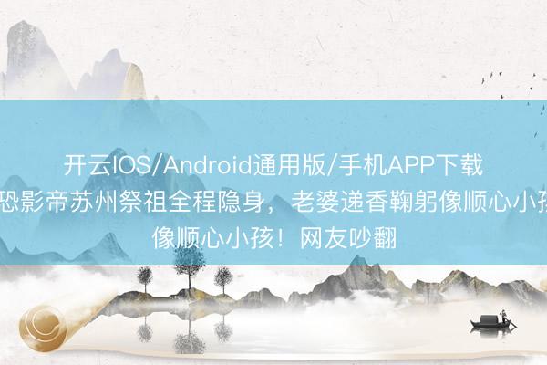 开云IOS/Android通用版/手机APP下载 刘嘉玲带社恐影帝苏州祭祖全程隐身，老婆递香鞠躬像顺心小孩！网友吵翻