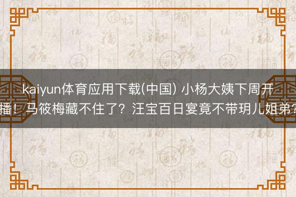 kaiyun体育应用下载(中国) 小杨大姨下周开播！马筱梅藏不住了？汪宝百日宴竟不带玥儿姐弟？