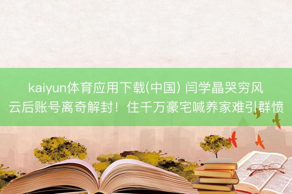 kaiyun体育应用下载(中国) 闫学晶哭穷风云后账号离奇解封！住千万豪宅喊养家难引群愤