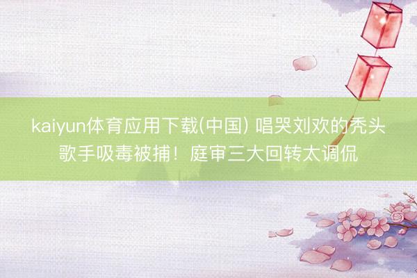 kaiyun体育应用下载(中国) 唱哭刘欢的秃头歌手吸毒被捕！庭审三大回转太调侃