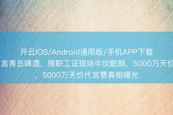 开云IOS/Android通用版/手机APP下载 黄晓明穿婚纱代言青岛啤酒，接职工证现场牛饮酡颜，5000万天价代言费真相曝光