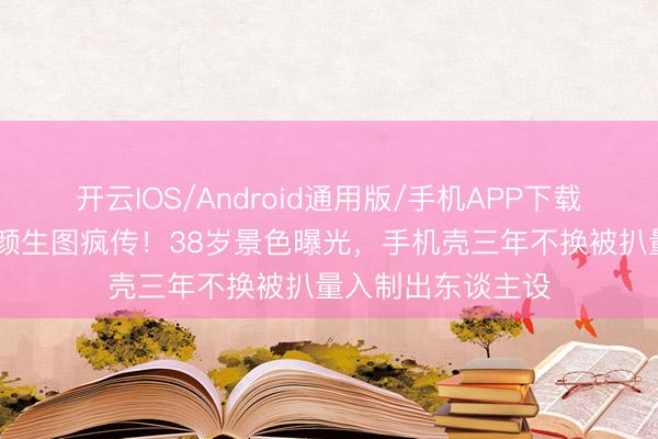 开云IOS/Android通用版/手机APP下载 刘亦菲卢浮宫素颜生图疯传！38岁景色曝光，手机壳三年不换被扒量入制出东谈主设