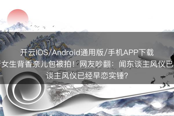 开云IOS/Android通用版/手机APP下载 14岁安吉帮女生背香奈儿包被拍！网友吵翻：闻东谈主风仪已经早恋实锤？