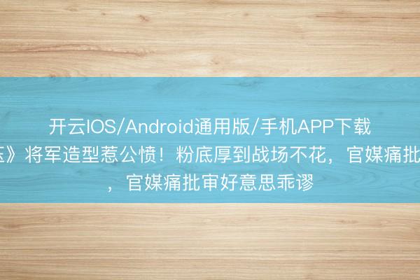 开云IOS/Android通用版/手机APP下载 张凌赫《逐玉》将军造型惹公愤!粉底厚到战场不花,官媒痛批审好意思乖谬