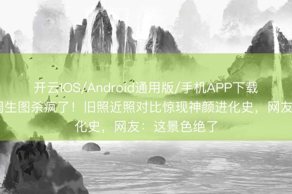 开云IOS/Android通用版/手机APP下载 刘亦菲时装周生图杀疯了!旧照近照对比惊现神颜进化史,网友:这景色绝了