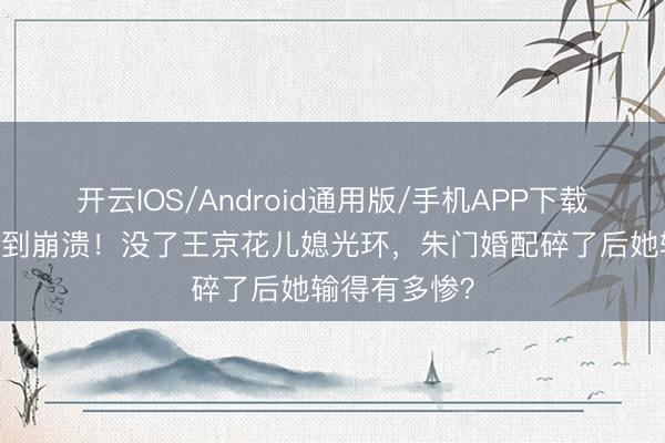 开云IOS/Android通用版/手机APP下载 孙怡浪姐哭到崩溃！没了王京花儿媳光环，朱门婚配碎了后她输得有多惨？