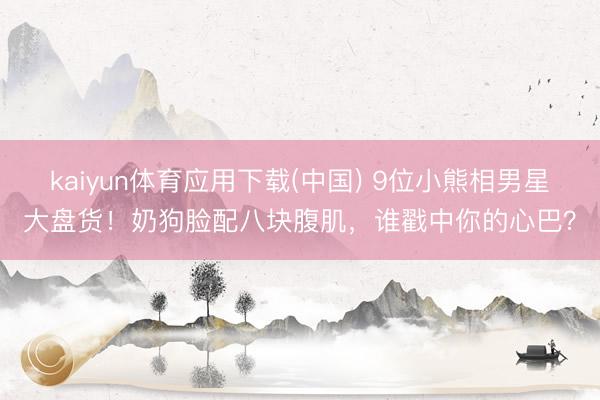 kaiyun体育应用下载(中国) 9位小熊相男星大盘货！奶狗脸配八块腹肌，谁戳中你的心巴？