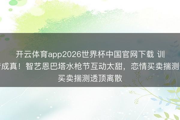 开云体育app2026世界杯中国官网下载 训诲欧巴梦成真！智艺恩巴塔水枪节互动太甜，恋情买卖揣测透顶离散