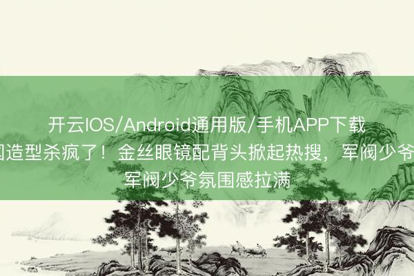 开云IOS/Android通用版/手机APP下载 陈星旭民国造型杀疯了！金丝眼镜配背头掀起热搜，军阀少爷氛围感拉满