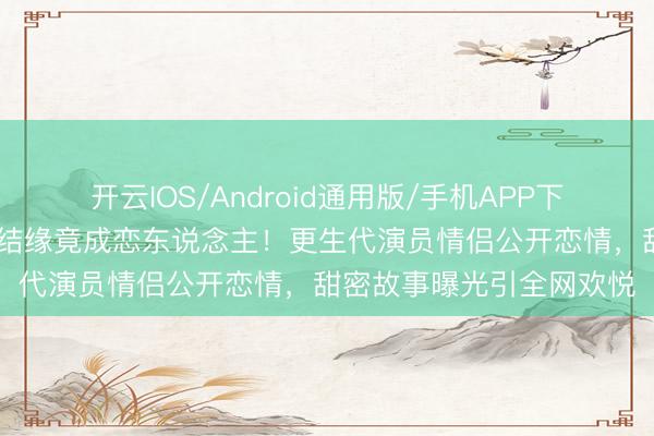 开云IOS/Android通用版/手机APP下载 锻真金不怕火生本领结缘竟成恋东说念主！更生代演员情侣公开恋情，甜密故事曝光引全网欢悦