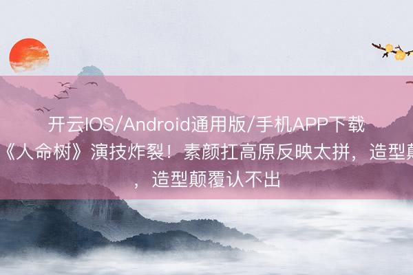 开云IOS/Android通用版/手机APP下载 杨紫胡歌《人命树》演技炸裂！素颜扛高原反映太拼，造型颠覆认不出